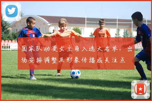 国家队动漫女主角入选大名单,出场安排调整及形象传播成关注点