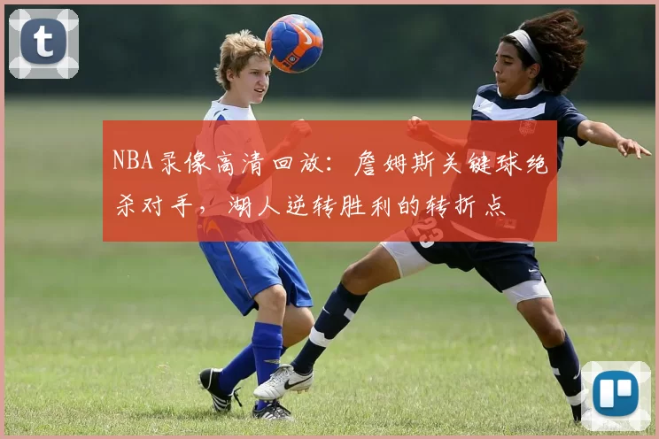 NBA录像高清回放：詹姆斯关键球绝杀对手，湖人逆转胜利的转折点