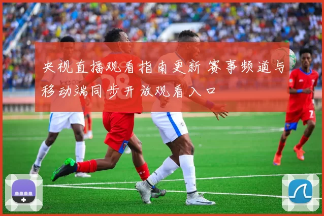 央视直播观看指南更新 赛事频道与移动端同步开放观看入口