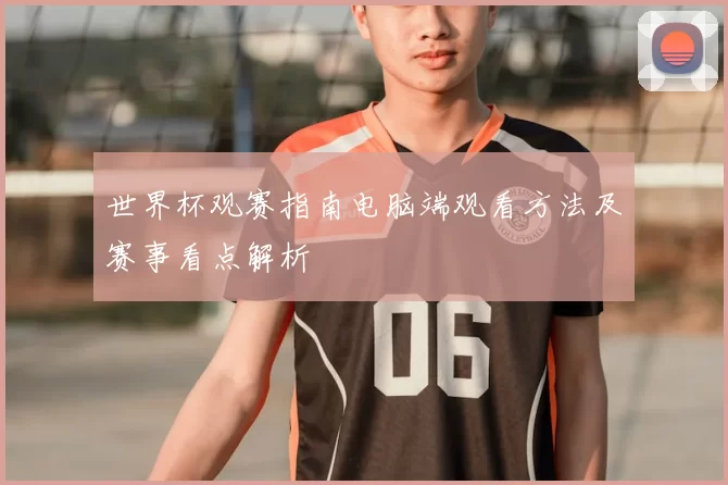 世界杯观赛指南电脑端观看方法及赛事看点解析