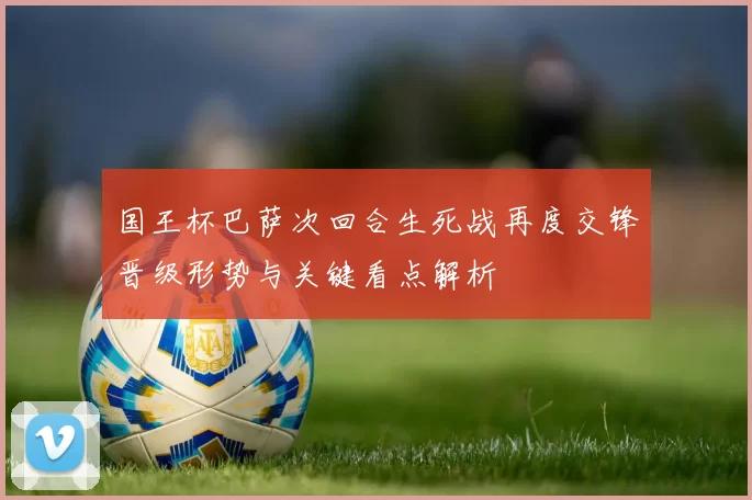 国王杯巴萨次回合生死战再度交锋晋级形势与关键看点解析