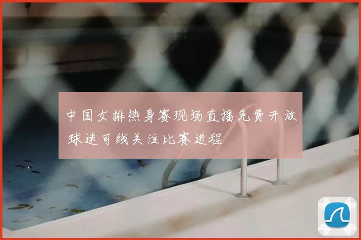 中国女排热身赛现场直播免费开放 球迷可线关注比赛进程