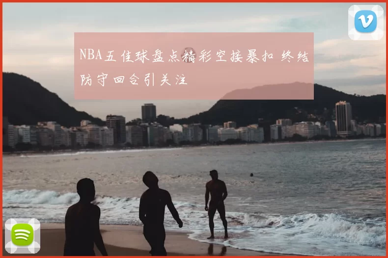 NBA五佳球盘点精彩空接暴扣 终结防守回合引关注