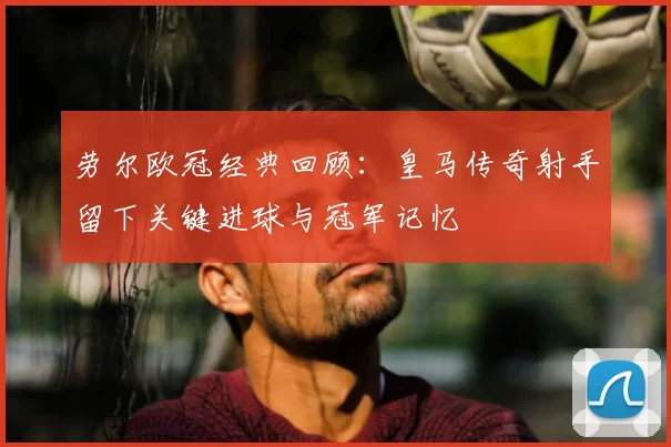 劳尔欧冠经典回顾:皇马传奇射手留下关键进球与冠军记忆
