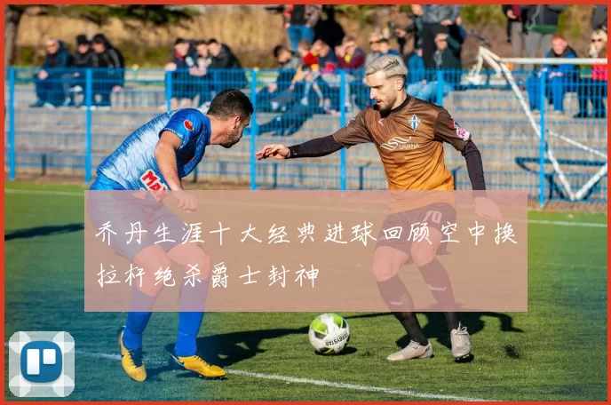 乔丹生涯十大经典进球回顾空中换拉杆绝杀爵士封神