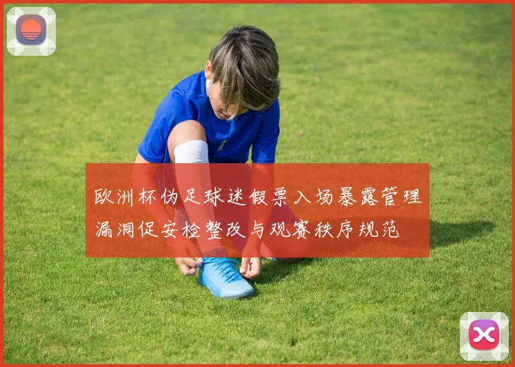 欧洲杯伪足球迷假票入场暴露管理漏洞促安检整改与观赛秩序规范