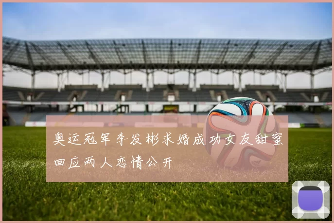 奥运冠军李发彬求婚成功女友甜蜜回应两人恋情公开