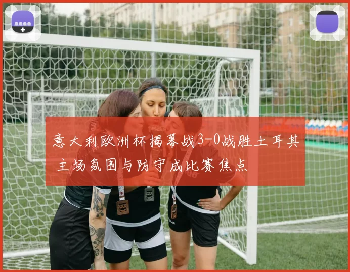 意大利欧洲杯揭幕战3-0战胜土耳其 主场氛围与防守成比赛焦点