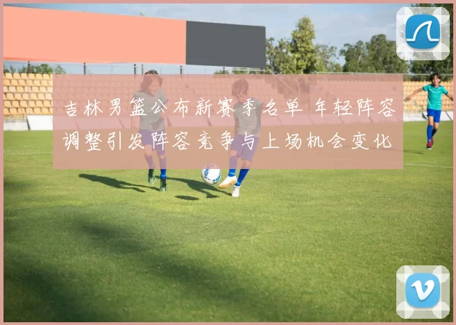 吉林男篮公布新赛季名单 年轻阵容调整引发阵容竞争与上场机会变化