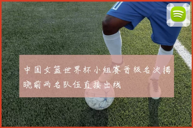 中国女篮世界杯小组赛晋级名次揭晓前两名队伍直接出线