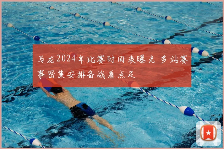 马龙2024年比赛时间表曝光 多站赛事密集安排备战看点足