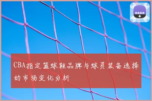 CBA指定篮球鞋品牌与球员装备选择的市场变化分析
