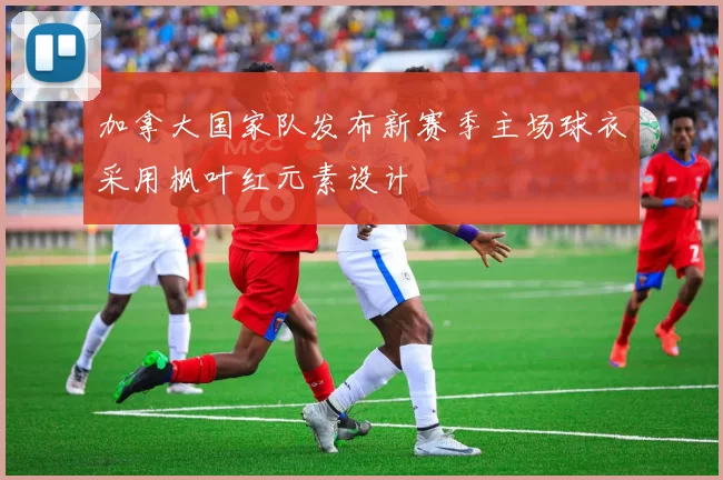 加拿大国家队发布新赛季主场球衣采用枫叶红元素设计