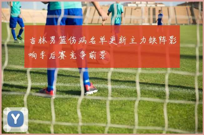 吉林男篮伤病名单更新主力缺阵影响季后赛竞争前景