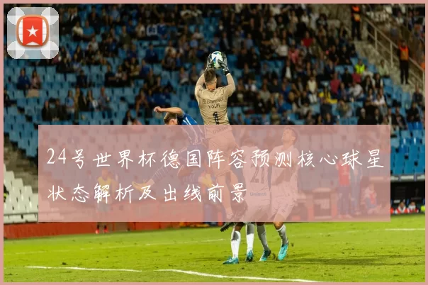 24号世界杯德国阵容预测核心球星状态解析及出线前景