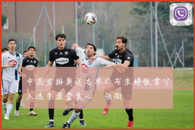 中国女排奥运名单公布朱婷张常宁入选李盈莹袁心玥领衔