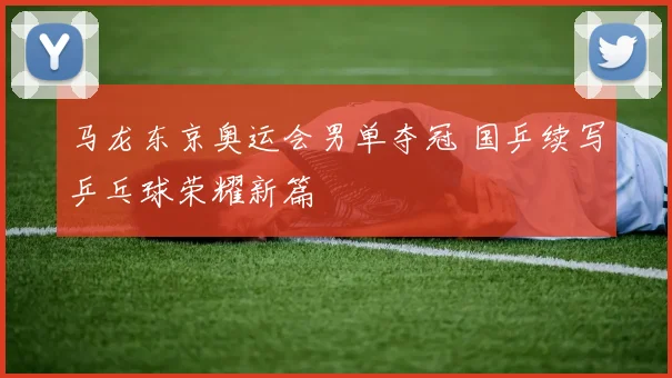 马龙东京奥运会男单夺冠 国乒续写乒乓球荣耀新篇