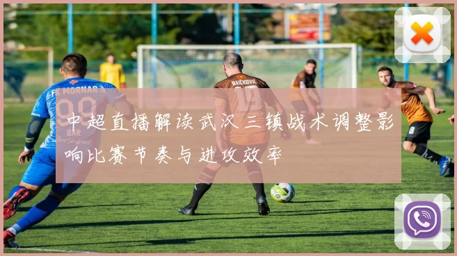 中超直播解读武汉三镇战术调整影响比赛节奏与进攻效率