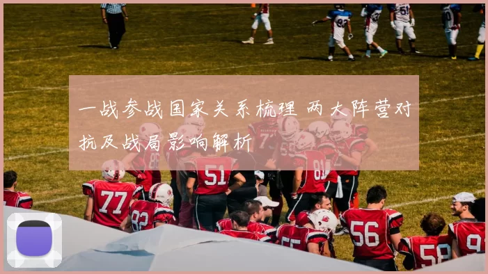 一战参战国家关系梳理 两大阵营对抗及战局影响解析