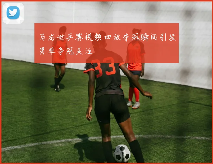 马龙世乒赛视频回放夺冠瞬间引发男单争冠关注