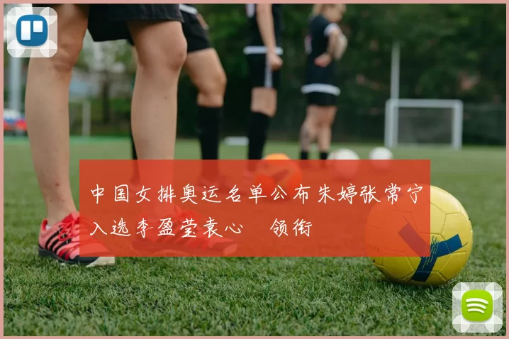 中国女排奥运名单公布朱婷张常宁入选李盈莹袁心玥领衔