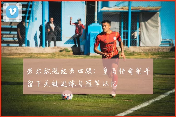 劳尔欧冠经典回顾:皇马传奇射手留下关键进球与冠军记忆