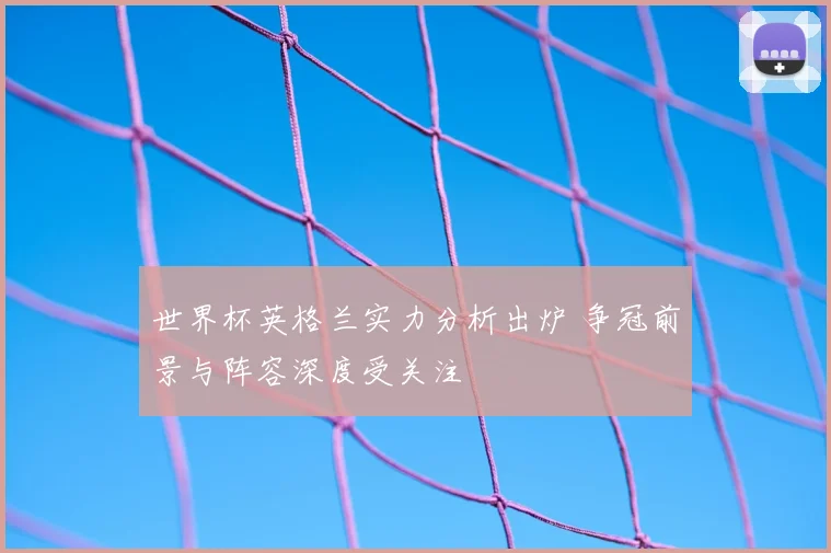 世界杯英格兰实力分析出炉 争冠前景与阵容深度受关注