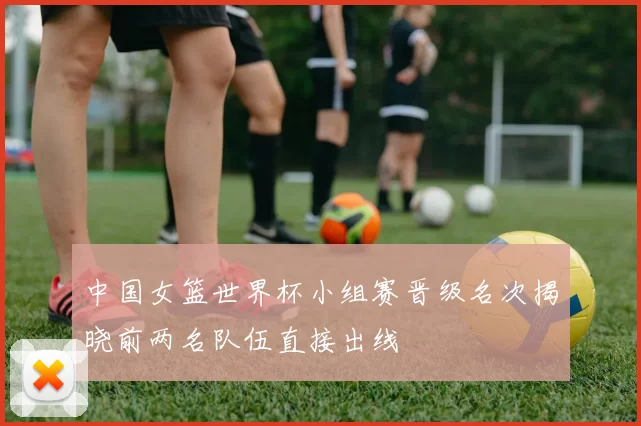 中国女篮世界杯小组赛晋级名次揭晓前两名队伍直接出线