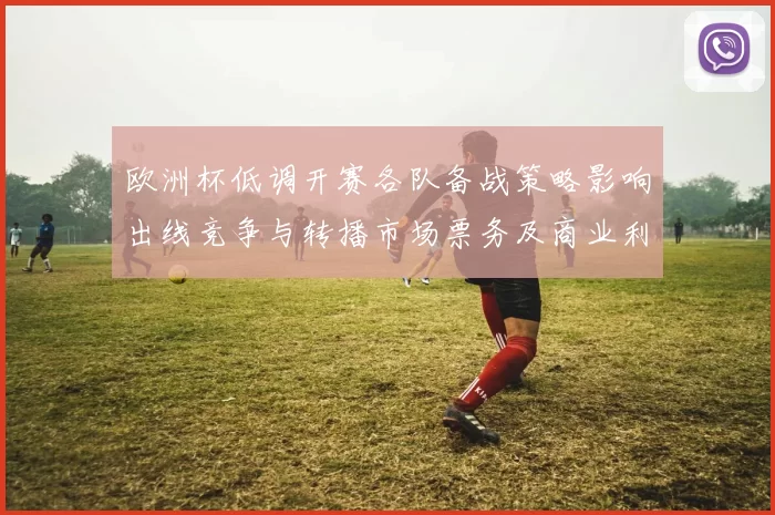 欧洲杯低调开赛各队备战策略影响出线竞争与转播市场票务及商业利益