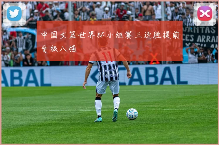 中国女篮世界杯小组赛三连胜提前晋级八强