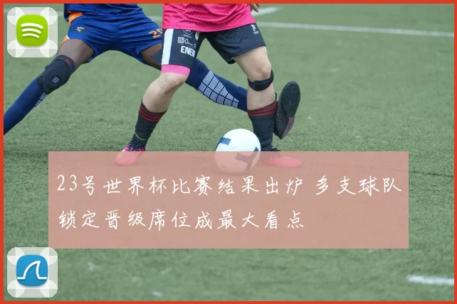 23号世界杯比赛结果出炉 多支球队锁定晋级席位成最大看点