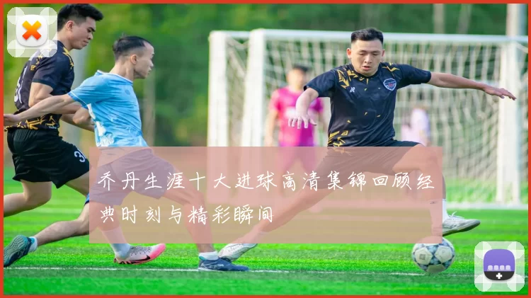 乔丹生涯十大进球高清集锦回顾经典时刻与精彩瞬间