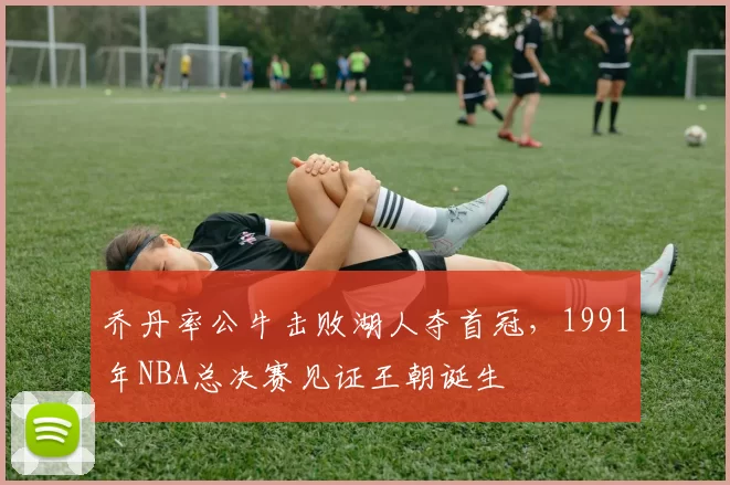 乔丹率公牛击败湖人夺首冠，1991年NBA总决赛见证王朝诞生