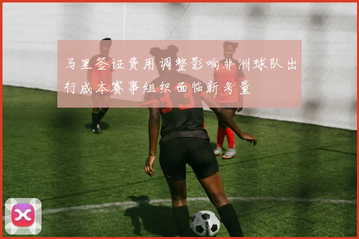 马里签证费用调整影响非洲球队出行成本赛事组织面临新考量