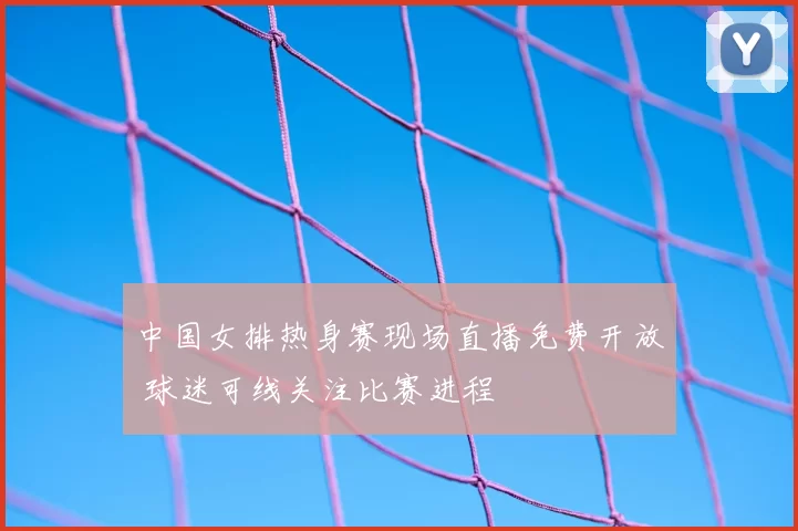 中国女排热身赛现场直播免费开放 球迷可线关注比赛进程