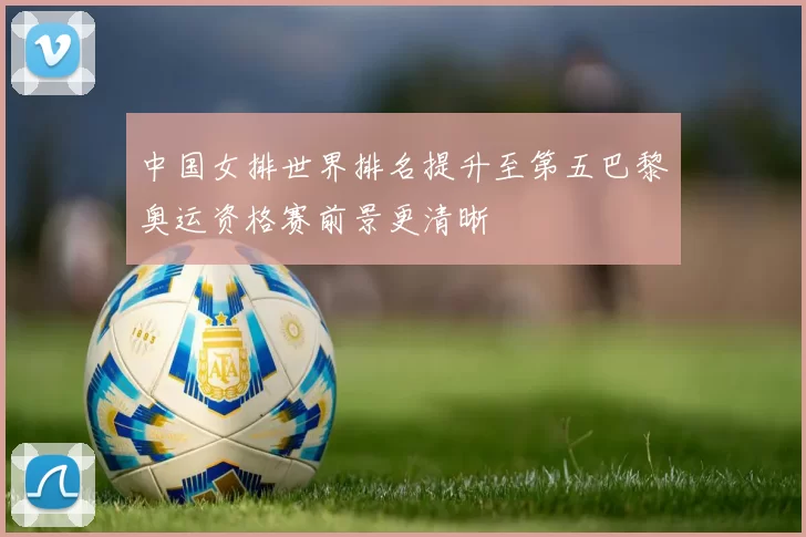中国女排世界排名提升至第五巴黎奥运资格赛前景更清晰