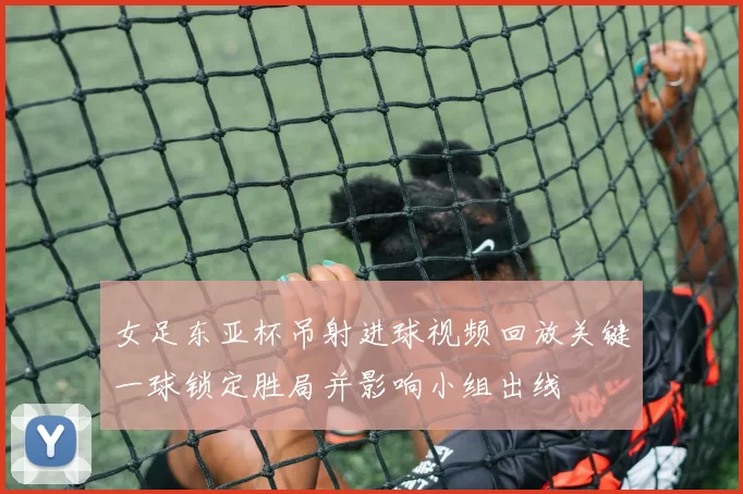 女足东亚杯吊射进球视频回放关键一球锁定胜局并影响小组出线