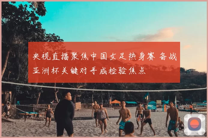 央视直播聚焦中国女足热身赛 备战亚洲杯关键对手成检验焦点