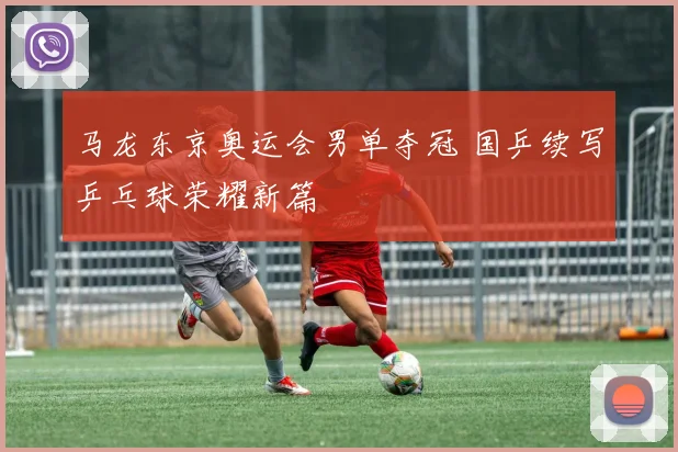 马龙东京奥运会男单夺冠 国乒续写乒乓球荣耀新篇